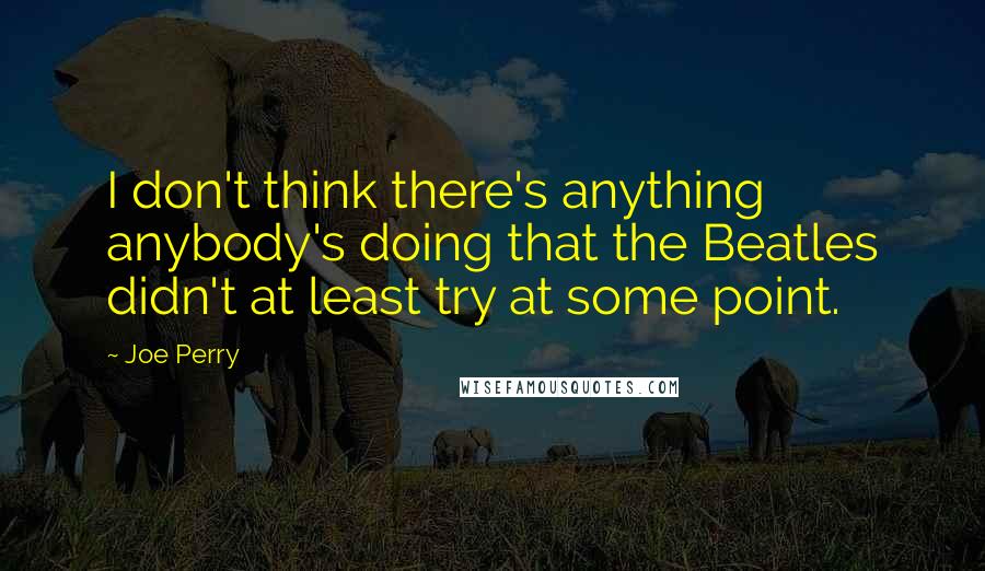 Joe Perry Quotes: I don't think there's anything anybody's doing that the Beatles didn't at least try at some point.