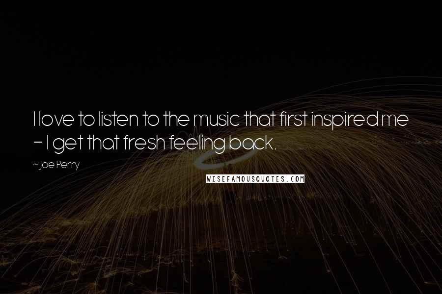 Joe Perry Quotes: I love to listen to the music that first inspired me - I get that fresh feeling back.