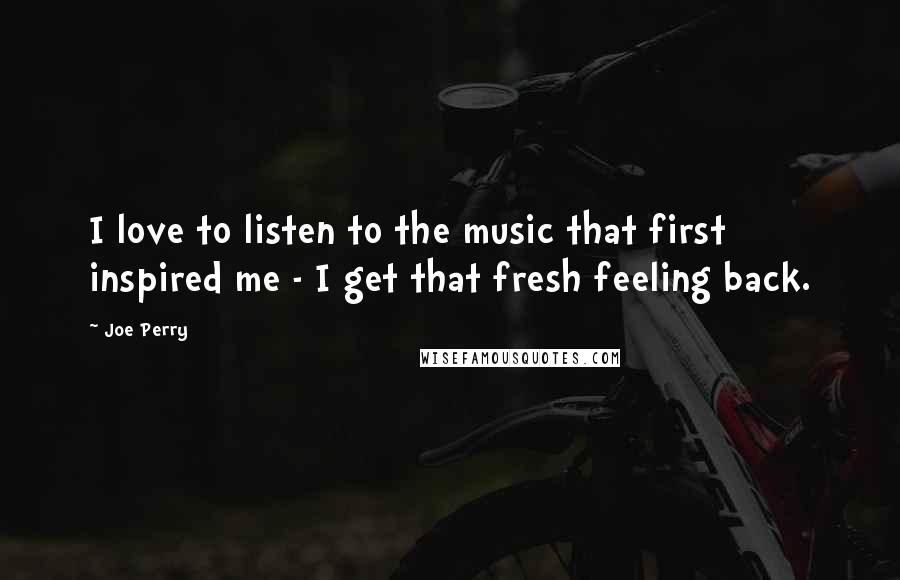 Joe Perry Quotes: I love to listen to the music that first inspired me - I get that fresh feeling back.