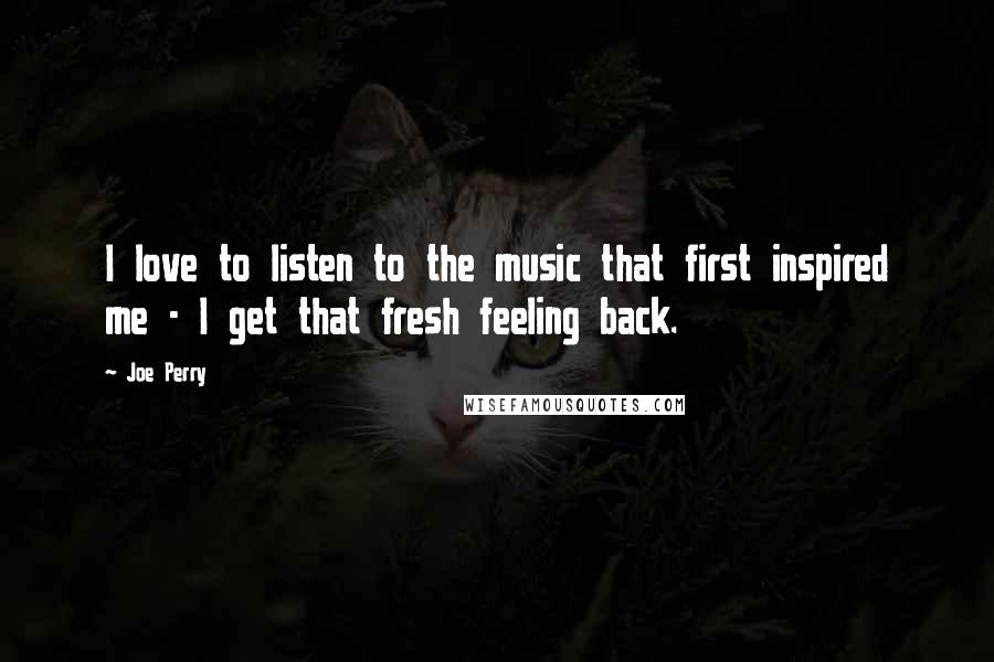 Joe Perry Quotes: I love to listen to the music that first inspired me - I get that fresh feeling back.