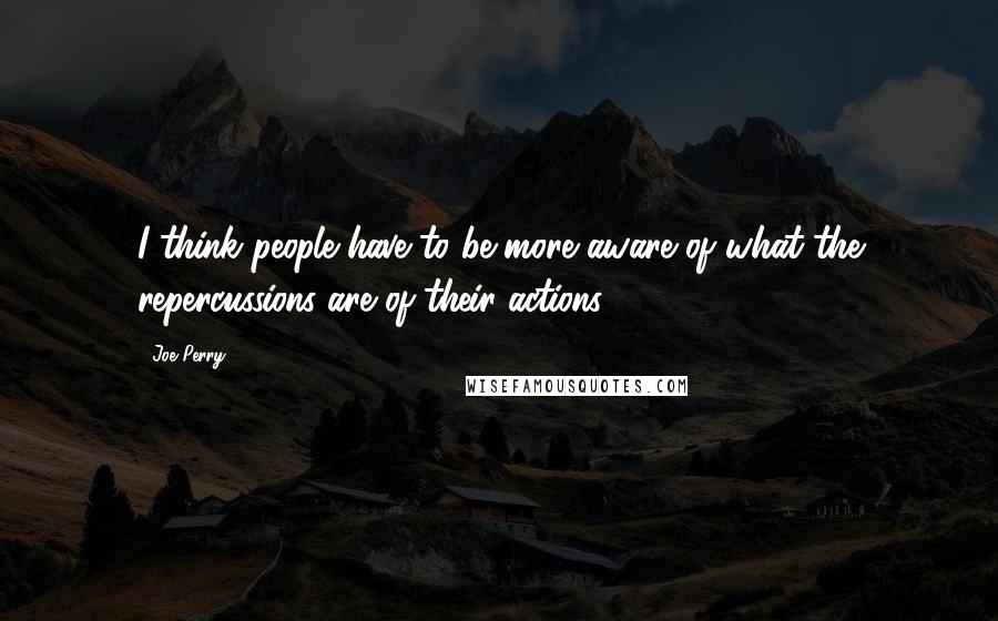 Joe Perry Quotes: I think people have to be more aware of what the repercussions are of their actions.