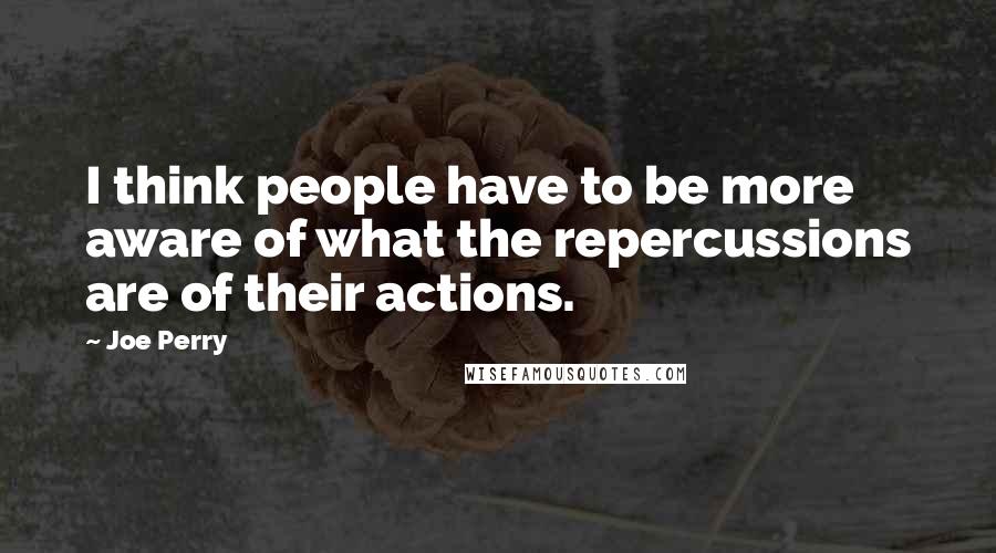 Joe Perry Quotes: I think people have to be more aware of what the repercussions are of their actions.