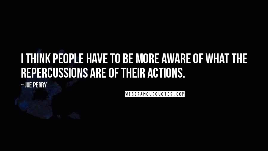 Joe Perry Quotes: I think people have to be more aware of what the repercussions are of their actions.