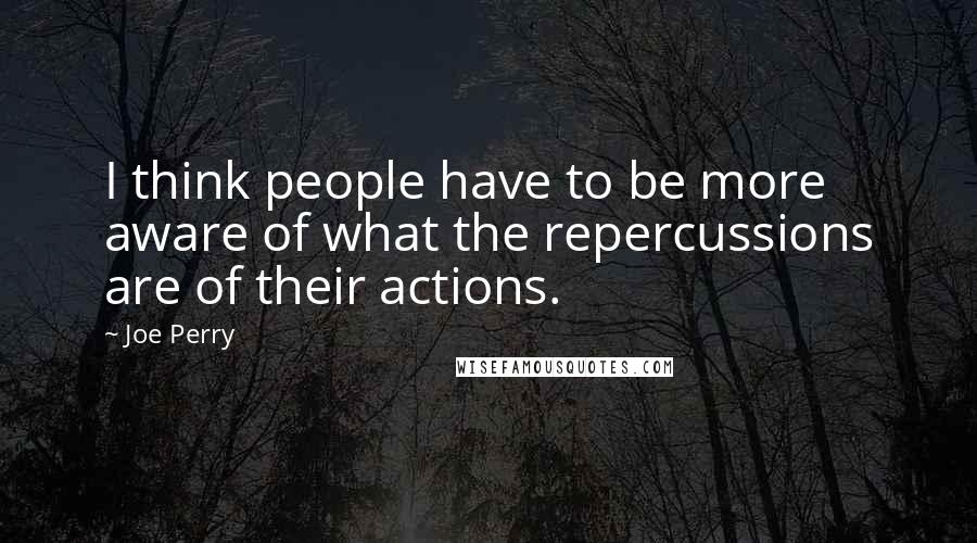 Joe Perry Quotes: I think people have to be more aware of what the repercussions are of their actions.