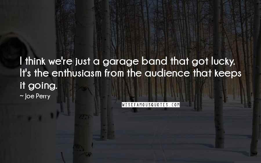 Joe Perry Quotes: I think we're just a garage band that got lucky. It's the enthusiasm from the audience that keeps it going.