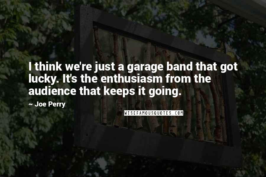 Joe Perry Quotes: I think we're just a garage band that got lucky. It's the enthusiasm from the audience that keeps it going.