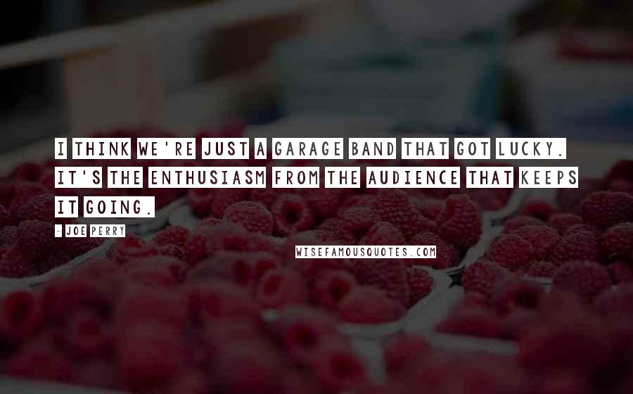 Joe Perry Quotes: I think we're just a garage band that got lucky. It's the enthusiasm from the audience that keeps it going.
