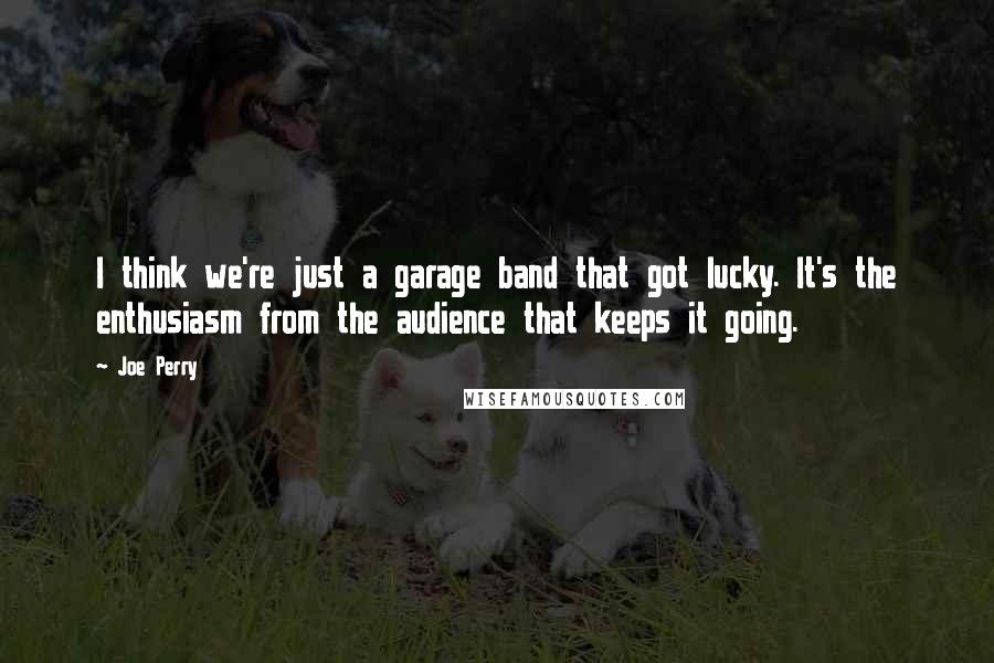 Joe Perry Quotes: I think we're just a garage band that got lucky. It's the enthusiasm from the audience that keeps it going.