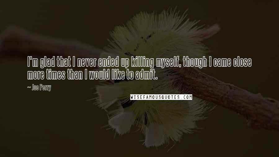 Joe Perry Quotes: I'm glad that I never ended up killing myself, though I came close more times than I would like to admit.