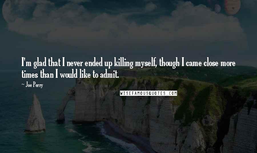 Joe Perry Quotes: I'm glad that I never ended up killing myself, though I came close more times than I would like to admit.