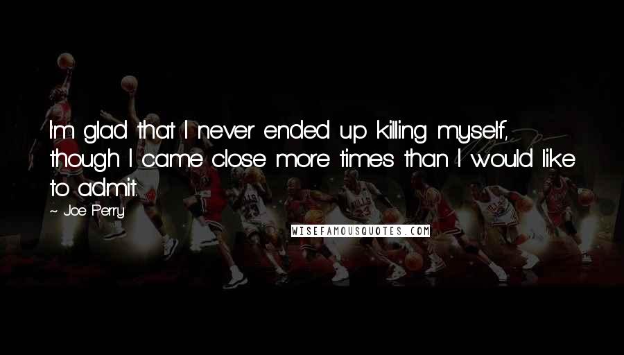 Joe Perry Quotes: I'm glad that I never ended up killing myself, though I came close more times than I would like to admit.