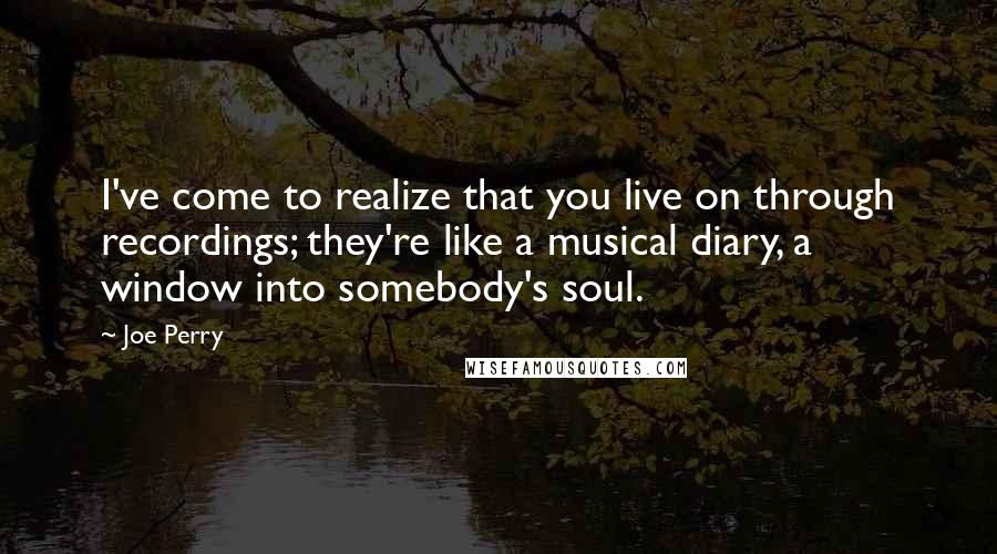 Joe Perry Quotes: I've come to realize that you live on through recordings; they're like a musical diary, a window into somebody's soul.