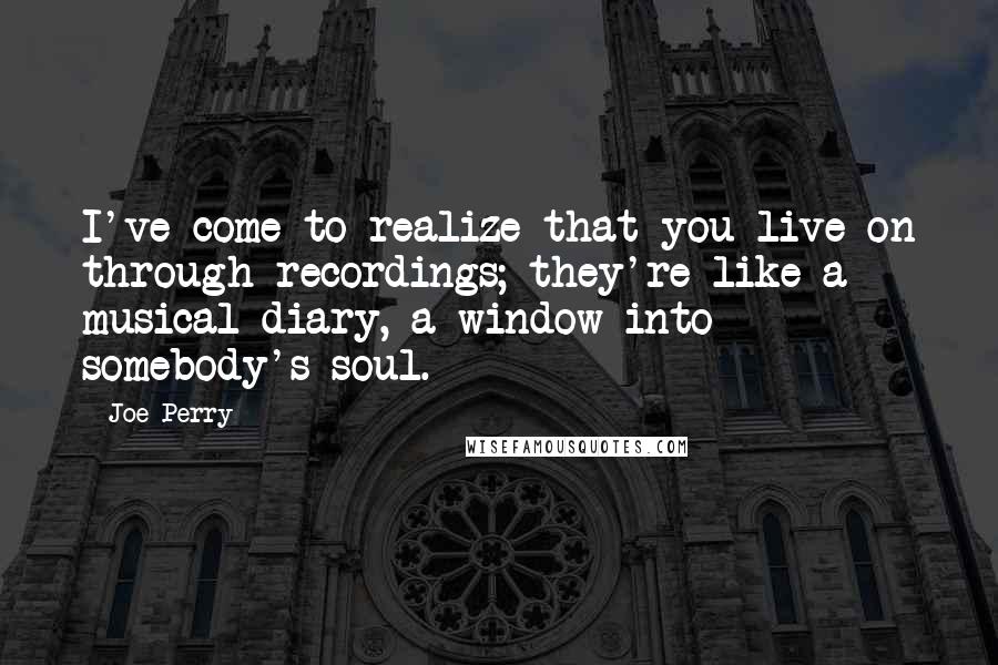 Joe Perry Quotes: I've come to realize that you live on through recordings; they're like a musical diary, a window into somebody's soul.