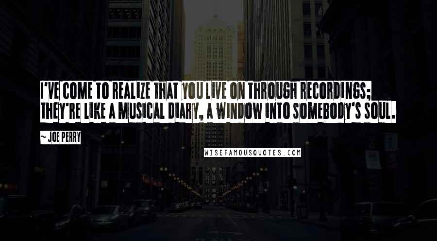 Joe Perry Quotes: I've come to realize that you live on through recordings; they're like a musical diary, a window into somebody's soul.
