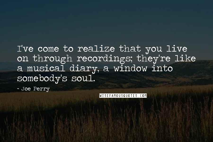 Joe Perry Quotes: I've come to realize that you live on through recordings; they're like a musical diary, a window into somebody's soul.