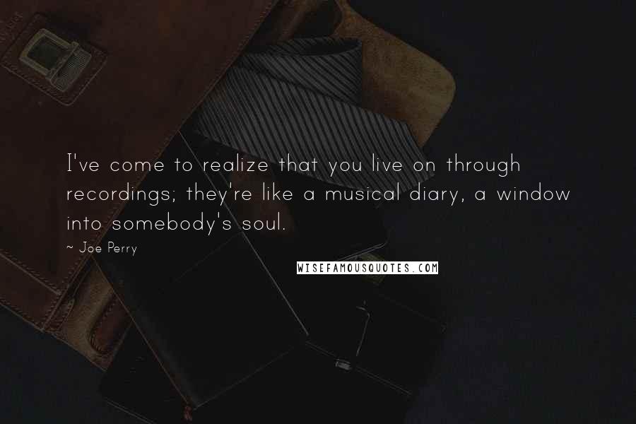 Joe Perry Quotes: I've come to realize that you live on through recordings; they're like a musical diary, a window into somebody's soul.