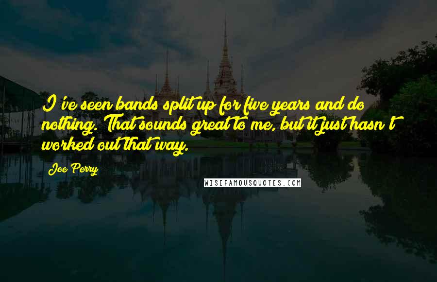 Joe Perry Quotes: I've seen bands split up for five years and do nothing. That sounds great to me, but it just hasn't worked out that way.