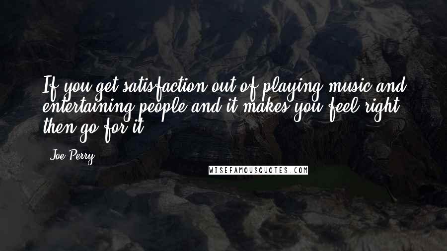 Joe Perry Quotes: If you get satisfaction out of playing music and entertaining people and it makes you feel right, then go for it.