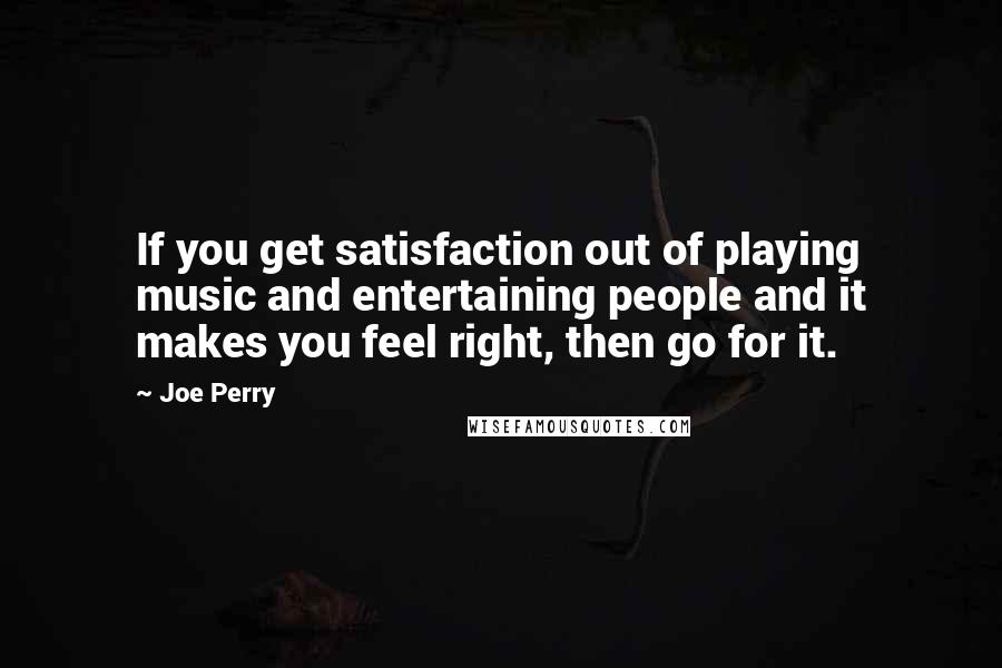 Joe Perry Quotes: If you get satisfaction out of playing music and entertaining people and it makes you feel right, then go for it.