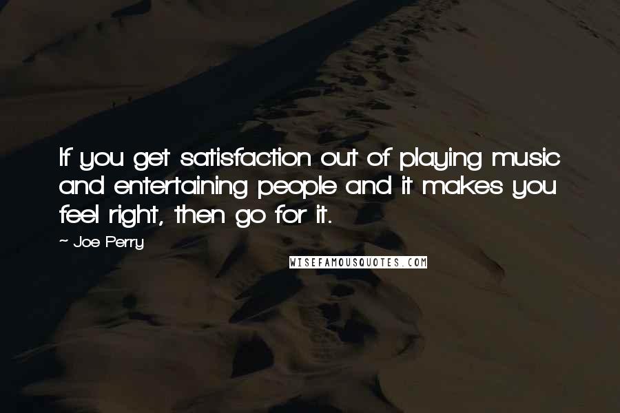 Joe Perry Quotes: If you get satisfaction out of playing music and entertaining people and it makes you feel right, then go for it.