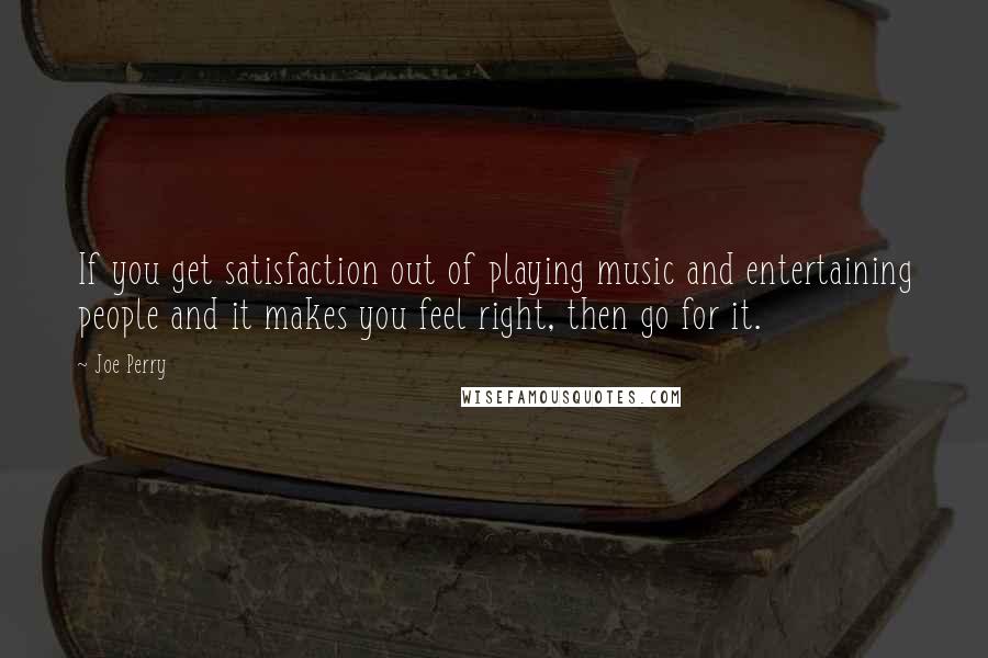 Joe Perry Quotes: If you get satisfaction out of playing music and entertaining people and it makes you feel right, then go for it.