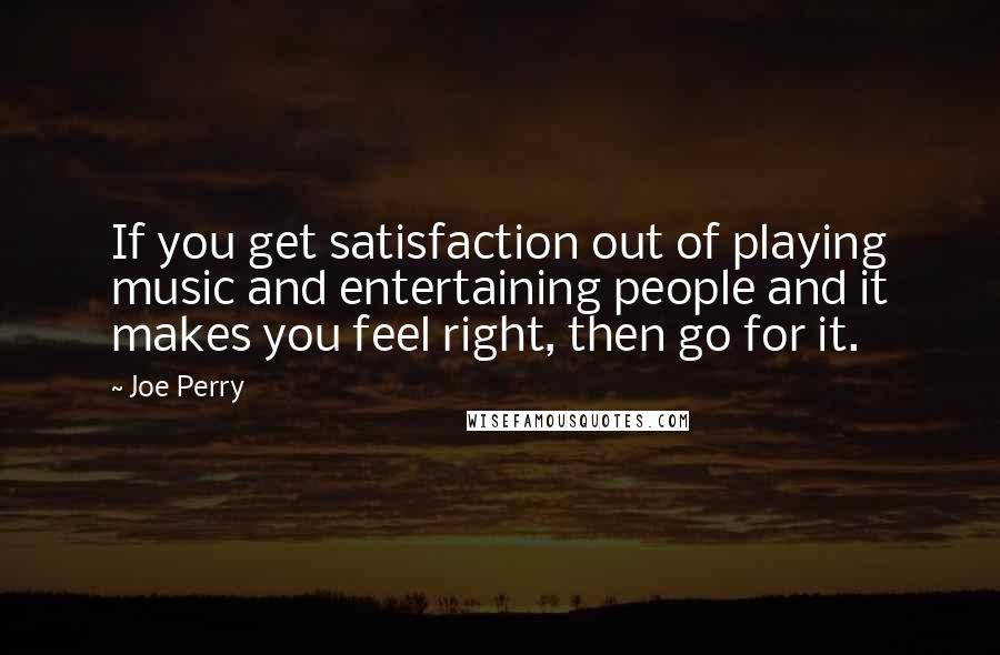 Joe Perry Quotes: If you get satisfaction out of playing music and entertaining people and it makes you feel right, then go for it.