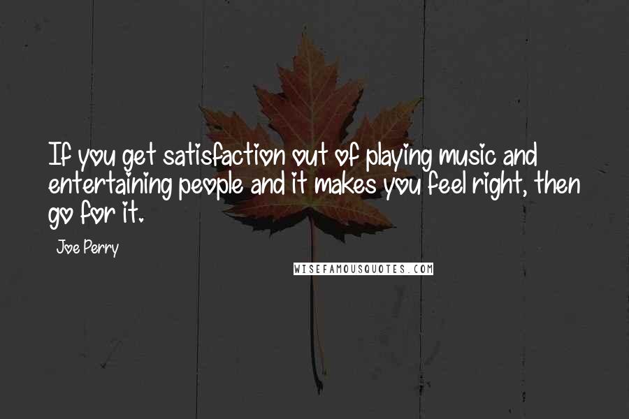 Joe Perry Quotes: If you get satisfaction out of playing music and entertaining people and it makes you feel right, then go for it.