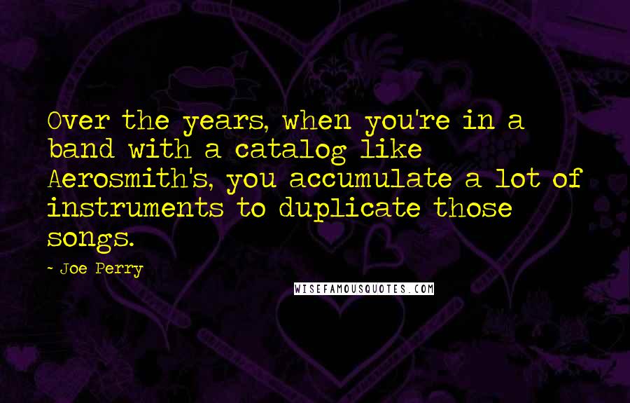 Joe Perry Quotes: Over the years, when you're in a band with a catalog like Aerosmith's, you accumulate a lot of instruments to duplicate those songs.