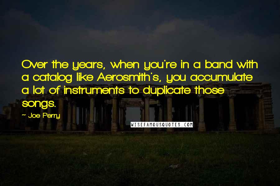 Joe Perry Quotes: Over the years, when you're in a band with a catalog like Aerosmith's, you accumulate a lot of instruments to duplicate those songs.