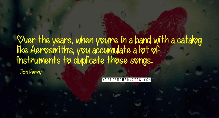 Joe Perry Quotes: Over the years, when you're in a band with a catalog like Aerosmith's, you accumulate a lot of instruments to duplicate those songs.