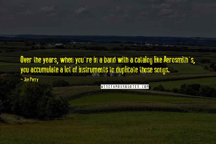 Joe Perry Quotes: Over the years, when you're in a band with a catalog like Aerosmith's, you accumulate a lot of instruments to duplicate those songs.