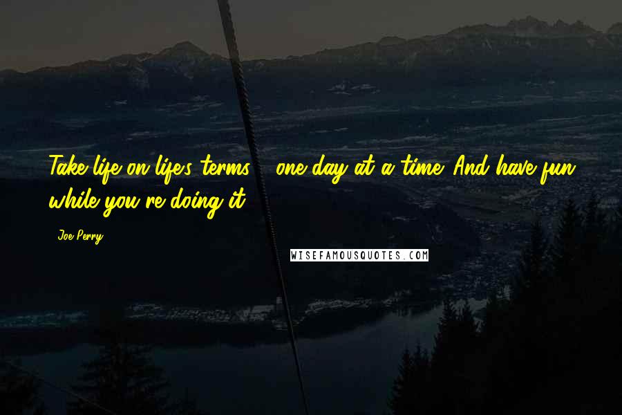 Joe Perry Quotes: Take life on life's terms - one day at a time. And have fun while you're doing it.