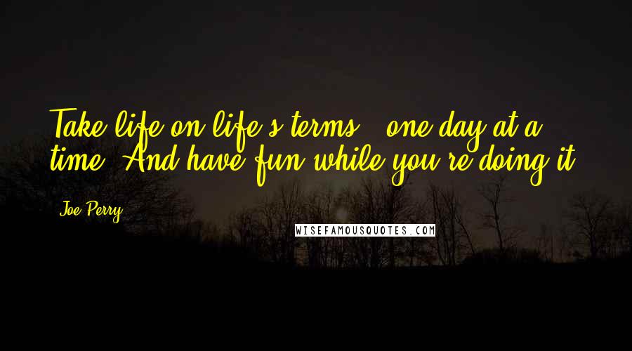 Joe Perry Quotes: Take life on life's terms - one day at a time. And have fun while you're doing it.