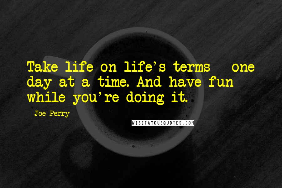 Joe Perry Quotes: Take life on life's terms - one day at a time. And have fun while you're doing it.