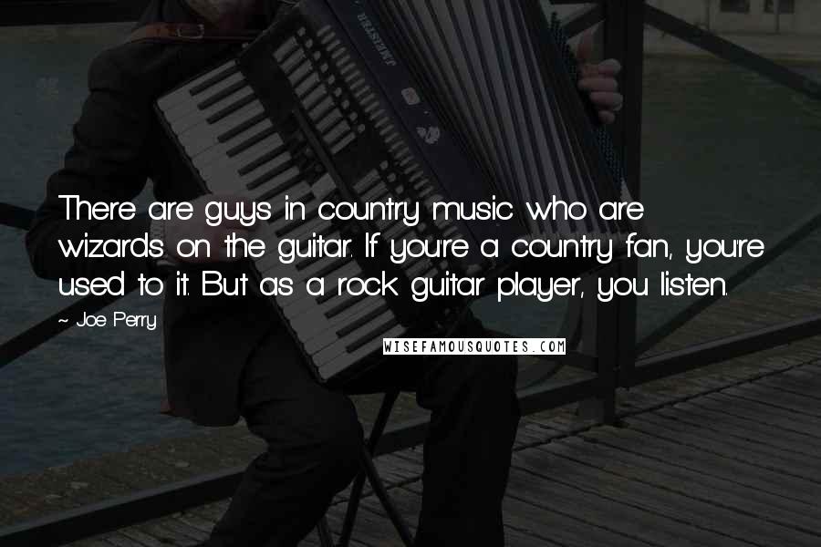 Joe Perry Quotes: There are guys in country music who are wizards on the guitar. If you're a country fan, you're used to it. But as a rock guitar player, you listen.