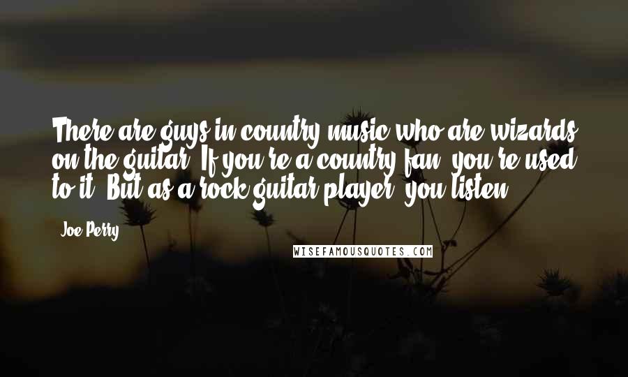 Joe Perry Quotes: There are guys in country music who are wizards on the guitar. If you're a country fan, you're used to it. But as a rock guitar player, you listen.