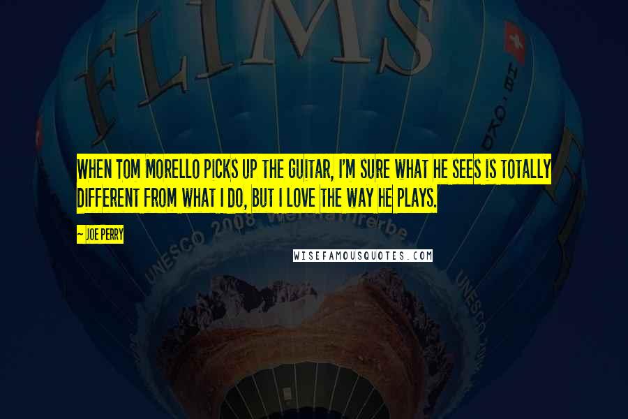 Joe Perry Quotes: When Tom Morello picks up the guitar, I'm sure what he sees is totally different from what I do, but I love the way he plays.