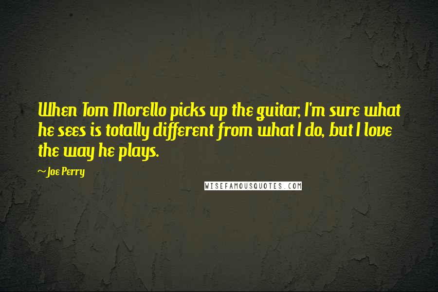 Joe Perry Quotes: When Tom Morello picks up the guitar, I'm sure what he sees is totally different from what I do, but I love the way he plays.