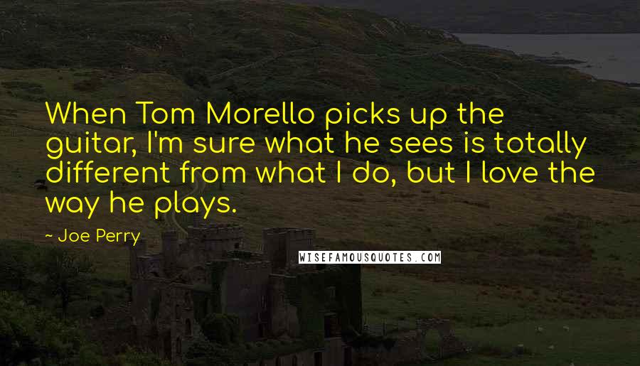 Joe Perry Quotes: When Tom Morello picks up the guitar, I'm sure what he sees is totally different from what I do, but I love the way he plays.