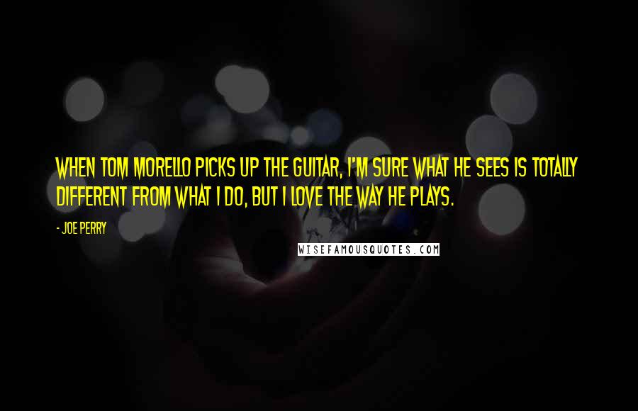 Joe Perry Quotes: When Tom Morello picks up the guitar, I'm sure what he sees is totally different from what I do, but I love the way he plays.