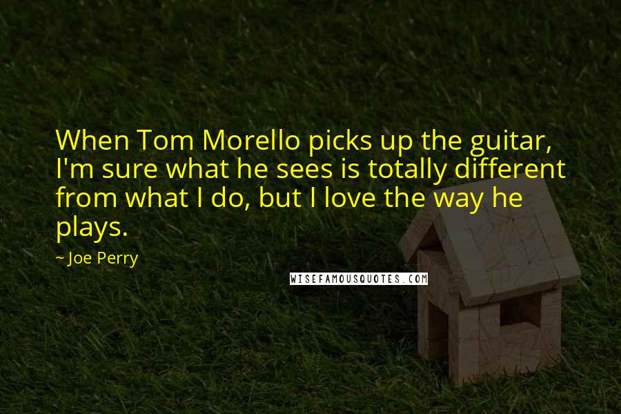 Joe Perry Quotes: When Tom Morello picks up the guitar, I'm sure what he sees is totally different from what I do, but I love the way he plays.