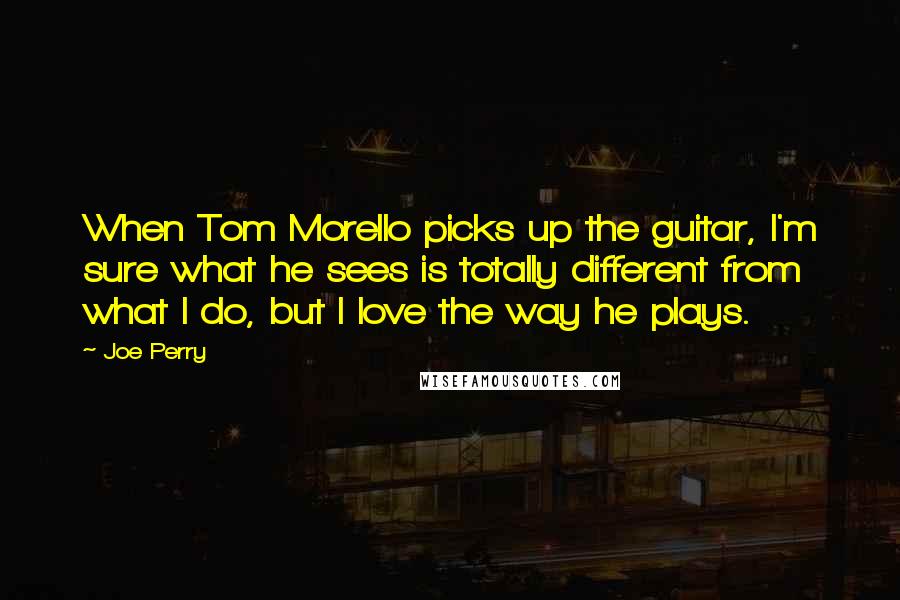 Joe Perry Quotes: When Tom Morello picks up the guitar, I'm sure what he sees is totally different from what I do, but I love the way he plays.