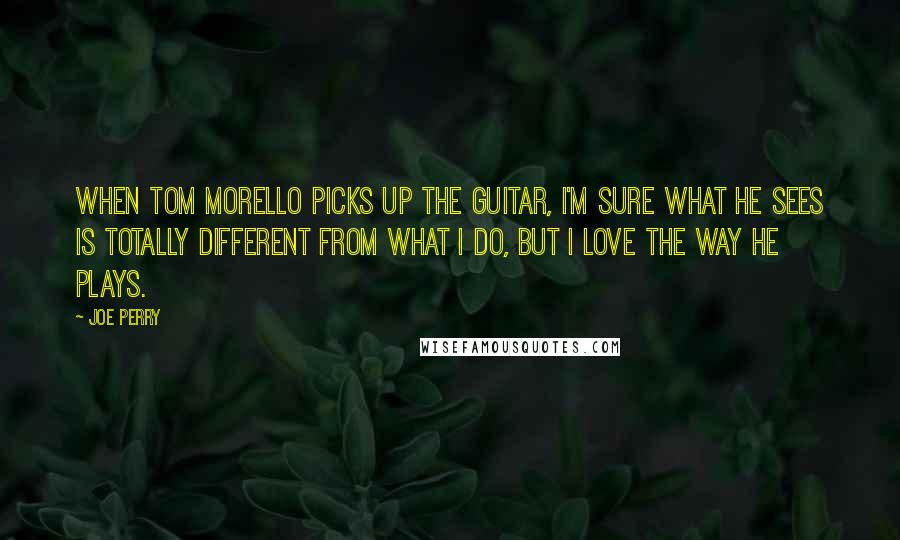 Joe Perry Quotes: When Tom Morello picks up the guitar, I'm sure what he sees is totally different from what I do, but I love the way he plays.