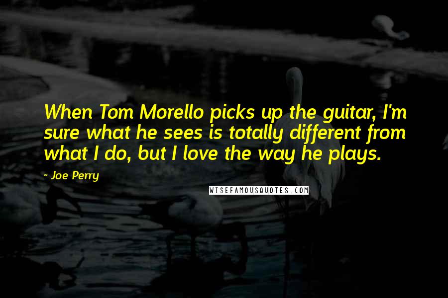 Joe Perry Quotes: When Tom Morello picks up the guitar, I'm sure what he sees is totally different from what I do, but I love the way he plays.