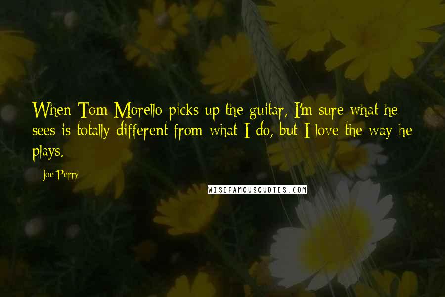 Joe Perry Quotes: When Tom Morello picks up the guitar, I'm sure what he sees is totally different from what I do, but I love the way he plays.