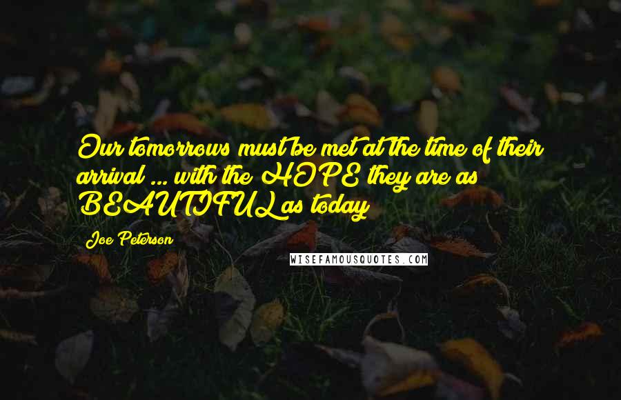 Joe Peterson Quotes: Our tomorrows must be met at the time of their arrival ... with the HOPE they are as BEAUTIFUL as today!