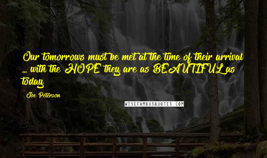 Joe Peterson Quotes: Our tomorrows must be met at the time of their arrival ... with the HOPE they are as BEAUTIFUL as today!