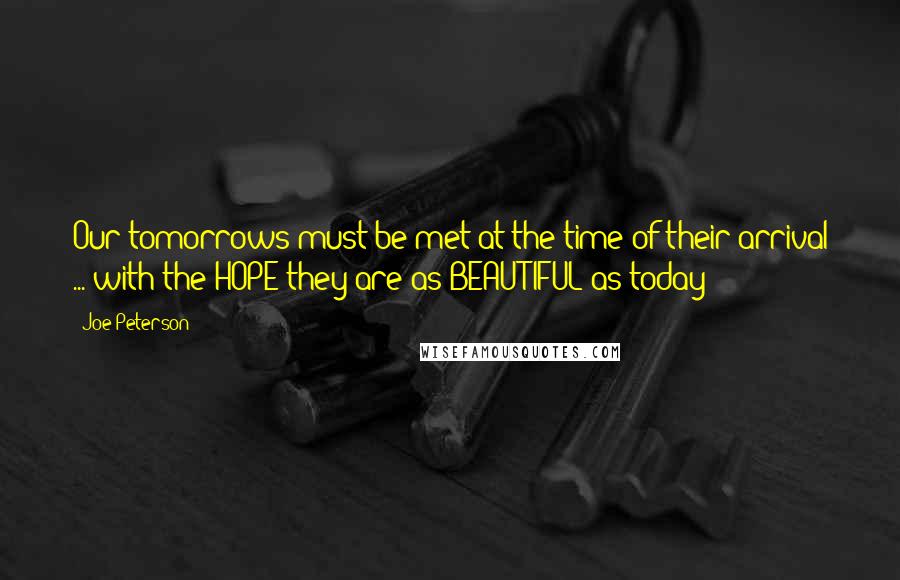 Joe Peterson Quotes: Our tomorrows must be met at the time of their arrival ... with the HOPE they are as BEAUTIFUL as today!