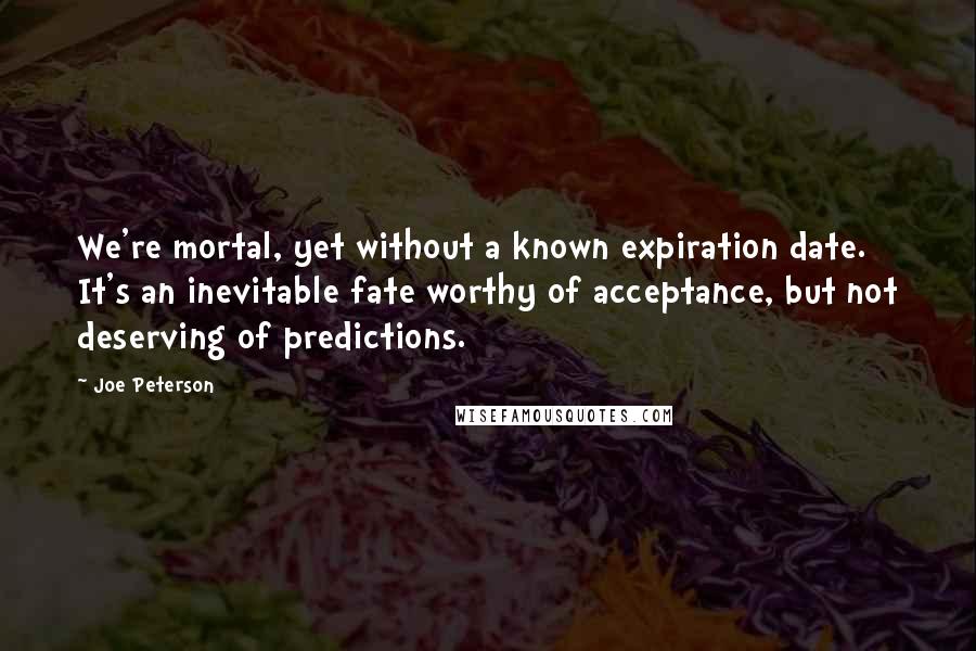 Joe Peterson Quotes: We're mortal, yet without a known expiration date. It's an inevitable fate worthy of acceptance, but not deserving of predictions.