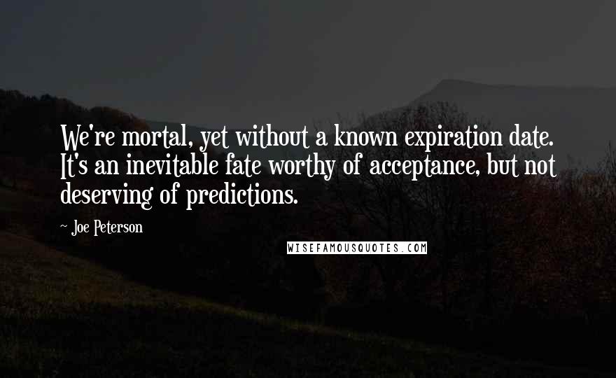 Joe Peterson Quotes: We're mortal, yet without a known expiration date. It's an inevitable fate worthy of acceptance, but not deserving of predictions.